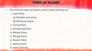 TYPES OF PLANES
 The common types of planes used in wood working are :
1. Jack Plane
(a) Wooden jack plane
(b) Metal jack plane
2. Trying Plane
3. Smoothing Plane
4. Rebate Plane
5. Plough Plane
6. Router Plane
7. Spoke shave
8. Special Planes
60
 