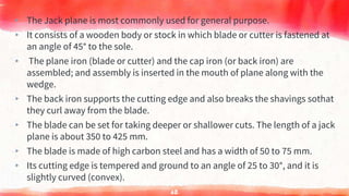 ▸ The Jack plane is most commonly used for general purpose.
▸ It consists of a wooden body or stock in which blade or cutter is fastened at
an angle of 45° to the sole.
▸ The plane iron (blade or cutter) and the cap iron (or back iron) are
assembled; and assembly is inserted in the mouth of plane along with the
wedge.
▸ The back iron supports the cutting edge and also breaks the shavings sothat
they curl away from the blade.
▸ The blade can be set for taking deeper or shallower cuts. The length of a jack
plane is about 350 to 425 mm.
▸ The blade is made of high carbon steel and has a width of 50 to 75 mm.
▸ Its cutting edge is tempered and ground to an angle of 25 to 30°, and it is
slightly curved (convex).
62
 