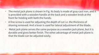 ▸ The metal jack plane is shown in Fig. Its body is made of gray cast iron, and it
is provided with a wooden handle at the back and a wooden knob at the
front for holding with both the hands.
▸ A fine screw is used for adjusting the depth of cut i.e. the thickness of
shaving removed. And a lever is used for lateral adjustment of the blade.
▸ Metal jack plane serves the same purpose as a wooden jack plane, but it is
durable and gives better finish. The other advantage of metal jack plane is
that the blade can be adjusted easily.
64
 