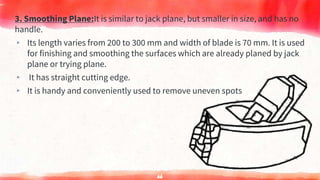 3. Smoothing Plane:It is similar to jack plane, but smaller in size, and has no
handle.
▸ Its length varies from 200 to 300 mm and width of blade is 70 mm. It is used
for finishing and smoothing the surfaces which are already planed by jack
plane or trying plane.
▸ It has straight cutting edge.
▸ It is handy and conveniently used to remove uneven spots
66
 