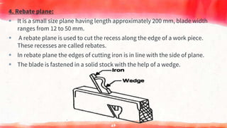 4. Rebate plane:
 It is a small size plane having length approximately 200 mm, blade width
ranges from 12 to 50 mm.
 A rebate plane is used to cut the recess along the edge of a work piece.
These recesses are called rebates.
 In rebate plane the edges of cutting iron is in line with the side of plane.
 The blade is fastened in a solid stock with the help of a wedge.
67
 