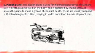 5. Plough plane: The plough plane is used for making deep grooves of standard
size. A depth gauge is fixed on the body, and is operated by thumb screw. It
allows the plane to make a groove of constant depth. These are usually supplied
with interchangeable cutters, varying in width from 3 to 15 mm in steps of 2 mm.
68
 