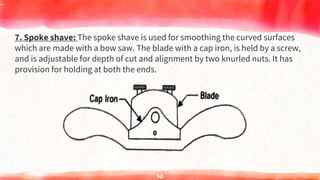 7. Spoke shave: The spoke shave is used for smoothing the curved surfaces
which are made with a bow saw. The blade with a cap iron, is held by a screw,
and is adjustable for depth of cut and alignment by two knurled nuts. It has
provision for holding at both the ends.
70
 
