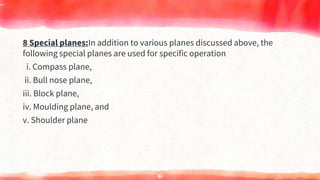 8 Special planes:In addition to various planes discussed above, the
following special planes are used for specific operation
i. Compass plane,
ii. Bull nose plane,
iii. Block plane,
iv. Moulding plane, and
v. Shoulder plane
71
 