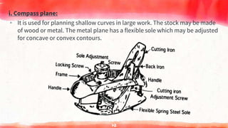 i. Compass plane:
▸ It is used for planning shallow curves in large work. The stock may be made
of wood or metal. The metal plane has a flexible sole which may be adjusted
for concave or convex contours.
72
 