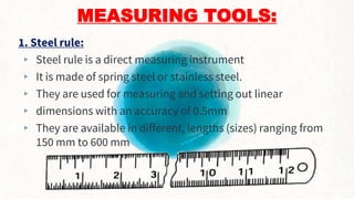 MEASURING TOOLS:
1. Steel rule:
▸ Steel rule is a direct measuring instrument
▸ It is made of spring steel or stainless steel.
▸ They are used for measuring and setting out linear
▸ dimensions with an accuracy of 0.5mm
▸ They are available in different, lengths (sizes) ranging from
150 mm to 600 mm
8
 