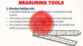 MEASURING TOOLS
2. Wooden folding rule:
• A wooden folding rule is graduated in centimeters and
inches
• The most commonly used wooden rule is four fold rule
• It is made of four pieces of each 150 mm length.
• It is used to measure linear measurements up to 600 mm
with an accuracy of 1 mm.
9
 