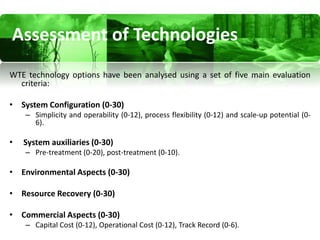 Assessment of Technologies
WTE technology options have been analysed using a set of five main evaluation
  criteria:

• System Configuration (0-30)
    – Simplicity and operability (0-12), process flexibility (0-12) and scale-up potential (0-
      6).

•   System auxiliaries (0-30)
    – Pre-treatment (0-20), post-treatment (0-10).

• Environmental Aspects (0-30)

• Resource Recovery (0-30)

• Commercial Aspects (0-30)
    – Capital Cost (0-12), Operational Cost (0-12), Track Record (0-6).
 