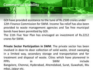 Commercial Viability


GOI have provided assistance to the tune of Rs.2500 crores under
12th Finance Commission for SWM. Income Tax relief has also been
provided to waste management agencies and Tax free municipal
bonds have been permitted by GOI.
The 11th Five Year Plan has envisaged an investment of Rs.2212
crores for SWM.

Private Sector Participation in SWM: The private sector has been
involved in door-to door collection of solid waste, street sweeping
in a limited way, secondary storage and transportation and for
treatment and disposal of waste. Cities which have pioneered in
PPPs                 in                SWM                   include
Bangalore, Chennai, Hyderabad, Ahemdabad, Surat, Guwahati, Mu
mbai, Jaipur etc.
 