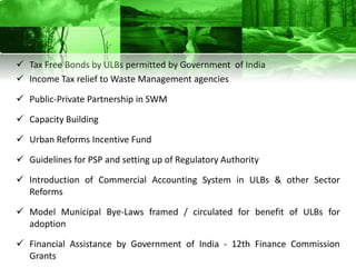  Tax Free Bonds by ULBs permitted by Government of India
 Income Tax relief to Waste Management agencies

 Public-Private Partnership in SWM

 Capacity Building

 Urban Reforms Incentive Fund

 Guidelines for PSP and setting up of Regulatory Authority

 Introduction of Commercial Accounting System in ULBs & other Sector
  Reforms

 Model Municipal Bye-Laws framed / circulated for benefit of ULBs for
  adoption

 Financial Assistance by Government of India - 12th Finance Commission
  Grants
 