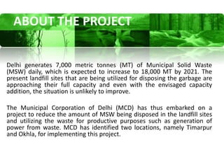 ABOUT THE PROJECT


Delhi generates 7,000 metric tonnes (MT) of Municipal Solid Waste
(MSW) daily, which is expected to increase to 18,000 MT by 2021. The
present landfill sites that are being utilized for disposing the garbage are
approaching their full capacity and even with the envisaged capacity
addition, the situation is unlikely to improve.

The Municipal Corporation of Delhi (MCD) has thus embarked on a
project to reduce the amount of MSW being disposed in the landfill sites
and utilizing the waste for productive purposes such as generation of
power from waste. MCD has identified two locations, namely Timarpur
and Okhla, for implementing this project.
 