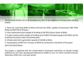 The following facilities are to be developed as a part of the integrated municipal waste handling
project:

1. Plants for converting MSW to Refuse Derived Fuel (RDF), capable of processing 1300 TPDat
Okhla and 650 TPD at Timarpur.
2. A bio-methanation plant capable of handling of 100 TPD of green waste at Okhla.
3. A water recovery plant capable of handling up to 6 MLD of treated sewage at the Okhla site for
recycling into process water and cooling water.
4. A Power plant with a generation capacity of 16 MW at Okhla.
5. Transportation of RDF from Timarpur to Okhla for combustion in the boiler of the power
plant mentioned above.

The project is registered with the United Nations Framework Convention on Climate Change
(UNFCCC) for the Clean Development Mechanism (CDM) to earn 2.6 million Certified Emission
Reductions (CERs) over a ten-year period.
 