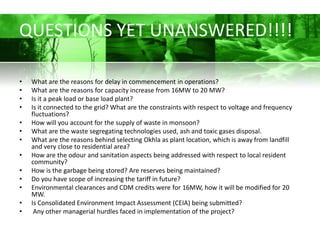 QUESTIONS YET UNANSWERED!!!!

•   What are the reasons for delay in commencement in operations?
•   What are the reasons for capacity increase from 16MW to 20 MW?
•   Is it a peak load or base load plant?
•   Is it connected to the grid? What are the constraints with respect to voltage and frequency
    fluctuations?
•   How will you account for the supply of waste in monsoon?
•   What are the waste segregating technologies used, ash and toxic gases disposal.
•   What are the reasons behind selecting Okhla as plant location, which is away from landfill
    and very close to residential area?
•   How are the odour and sanitation aspects being addressed with respect to local resident
    community?
•   How is the garbage being stored? Are reserves being maintained?
•   Do you have scope of increasing the tariff in future?
•   Environmental clearances and CDM credits were for 16MW, how it will be modified for 20
    MW.
•   Is Consolidated Environment Impact Assessment (CEIA) being submitted?
•    Any other managerial hurdles faced in implementation of the project?
 