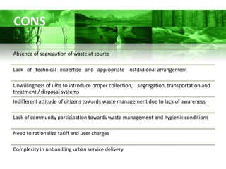 CONS

Absence of segregation of waste at source

Lack of technical expertise and appropriate institutional arrangement

Unwillingness of ulbs to introduce proper collection, segregation, transportation and
treatment / disposal systems
Indifferent attitude of citizens towards waste management due to lack of awareness

Lack of community participation towards waste management and hygienic conditions

Need to rationalize tariff and user charges

Complexity in unbundling urban service delivery
 