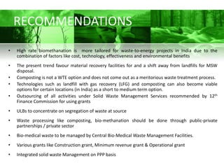 RECOMMENDATIONS
•   High rate biomethanation is more tailored for waste-to-energy projects in India due to the
    combination of factors like cost, technology, effectiveness and environmental benefits
•   The present trend favour material recovery facilities for and a shift away from landfills for MSW
    disposal.
•   Composting is not a WTE option and does not come out as a meritorious waste treatment process.
•   Technologies such as landfill with gas recovery (LFG) and composting can also become viable
    options for certain locations (in India) as a short to medium term option.
•   Outsourcing of all activities under Solid Waste Management Services recommended by 12th
    Finance Commission for using grants
•   ULBs to concentrate on segregation of waste at source
•   Waste processing like composting, bio-methanation should be done through public-private
    partnerships / private sector
•   Bio-medical waste to be managed by Central Bio-Medical Waste Management Facilities.
•   Various grants like Construction grant, Minimum revenue grant & Operational grant
•   Integrated solid waste Management on PPP basis
 