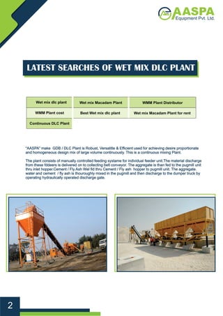 Best Wet mix dlc plant
Wet mix Macadam Plant
Wet mix Macadam Plant for rent
WMM Plant Distributor
WMM Plant cost
Wet mix dlc plant
Continuous DLC Plant
LATEST SEARCHES OF WET MIX DLC PLANT
“AASPA” make GDB / DLC Plant is Robust, Versatitle & Eﬃcient used for achieving desire proportionate
and homogeneous design mix of large volume continuously. This is a continuous mixing Plant.
The plant consists of manually controlled feeding systame for individual feeder unit.The material discharge
from these fddeers is delivered on to collecting belt conveyor. The aggregate is than fed to the pugmill unit
thru inlet hopper.Cement / Fly Ash Wel ﬁd thru Cement / Fly ash hopper to pugmill unit. The aggregate.
water and cement / ﬂy ash is thouroughly mixed in the pugmill and then discharge to the dumper truck by
operating hydraulically operated discharge gate.
2
 
