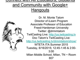 Connect with All Educators, Students
and Community with Google+
Hangouts
Dr. M. Monte Tatom
Director of iLearn Program
Associate Professor of Education
Freed-Hardeman University
Twitter: @drmmtatom
TwitCasting Live: http://us.twitcasting.tv
Doc Tatom’s TwitCasting Live:
http://us.twitcasting.tv/drmmtatom/show/
WTETA ITA Summer 2015
Tuesday, 6/16/2015; 12:45-1:45 & 2:00-
3:00
Milan Middle School, Milan, TN ~ Room
807
 