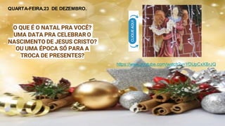 O QUE É O NATAL PRA VOCÊ?
UMA DATA PRA CELEBRAR O
NASCIMENTO DE JESUS CRISTO?
OU UMA ÉPOCA SÓ PARA A
TROCA DE PRESENTES?
https://www.youtube.com/watch?v=YDUpCxXBrJQ
QUARTA-FEIRA,23 DE DEZEMBRO.
 