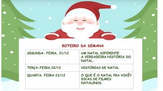 ROTEIRO DA SEMANA
SEGUNDA- FEIRA, 21/12 UM NATAL DIFERENTE
A VERDADEIRA HISTÓRIA DO
NATAL.
TERÇA-FEIRA,22/12 HISTÓRIAS DE NATAL
QUARTA, FEIRA 23/12 O QUE É O NATAL PRA VOCÊ?
DICAS DE FILMES
NATALINOS.
 