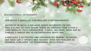 SEM BEIJOS E ABRAÇOS? COM MÁSCARA E DISTANCIAMENTO?
AS FESTAS DE NATAL E ANO-NOVO SERÃO DIFERENTES EM 2020.
ISSO, É CLARO, SE VOCÊ SEGUIR TODOS OS CUIDADOS PARA EVITAR A
CONTAMINAÇÃO PELO CORONAVÍRUS. O IDEAL, INCLUSIVE, SERIA QUE AS
FAMÍLIAS E AMIGOS NÃO SE ENCONTRASSEM NESTE ANO.
A INDICAÇÃO É DA PRÓPRIA OMS (ORGANIZAÇÃO MUNDIAL DA SAÚDE),
QUE DISSE QUE A "APOSTA MAIS SEGURA" SERIA NÃO REALIZAR AS
REUNIÕES FAMILIARES TÃO TRADICIONAIS NESTA ÉPOCA....
SEGUNDA-FEIRA,21 DE DEZEMBRO.
 