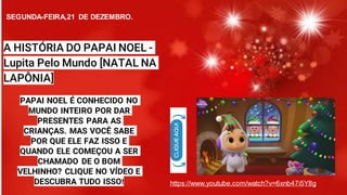 PAPAI NOEL É CONHECIDO NO
MUNDO INTEIRO POR DAR
PRESENTES PARA AS
CRIANÇAS. MAS VOCÊ SABE
POR QUE ELE FAZ ISSO E
QUANDO ELE COMEÇOU A SER
CHAMADO DE O BOM
VELHINHO? CLIQUE NO VÍDEO E
DESCUBRA TUDO ISSO! https://www.youtube.com/watch?v=6xnb47i5Y8g
A HISTÓRIA DO PAPAI NOEL -
Lupita Pelo Mundo [NATAL NA
LAPÔNIA]
SEGUNDA-FEIRA,21 DE DEZEMBRO.
 