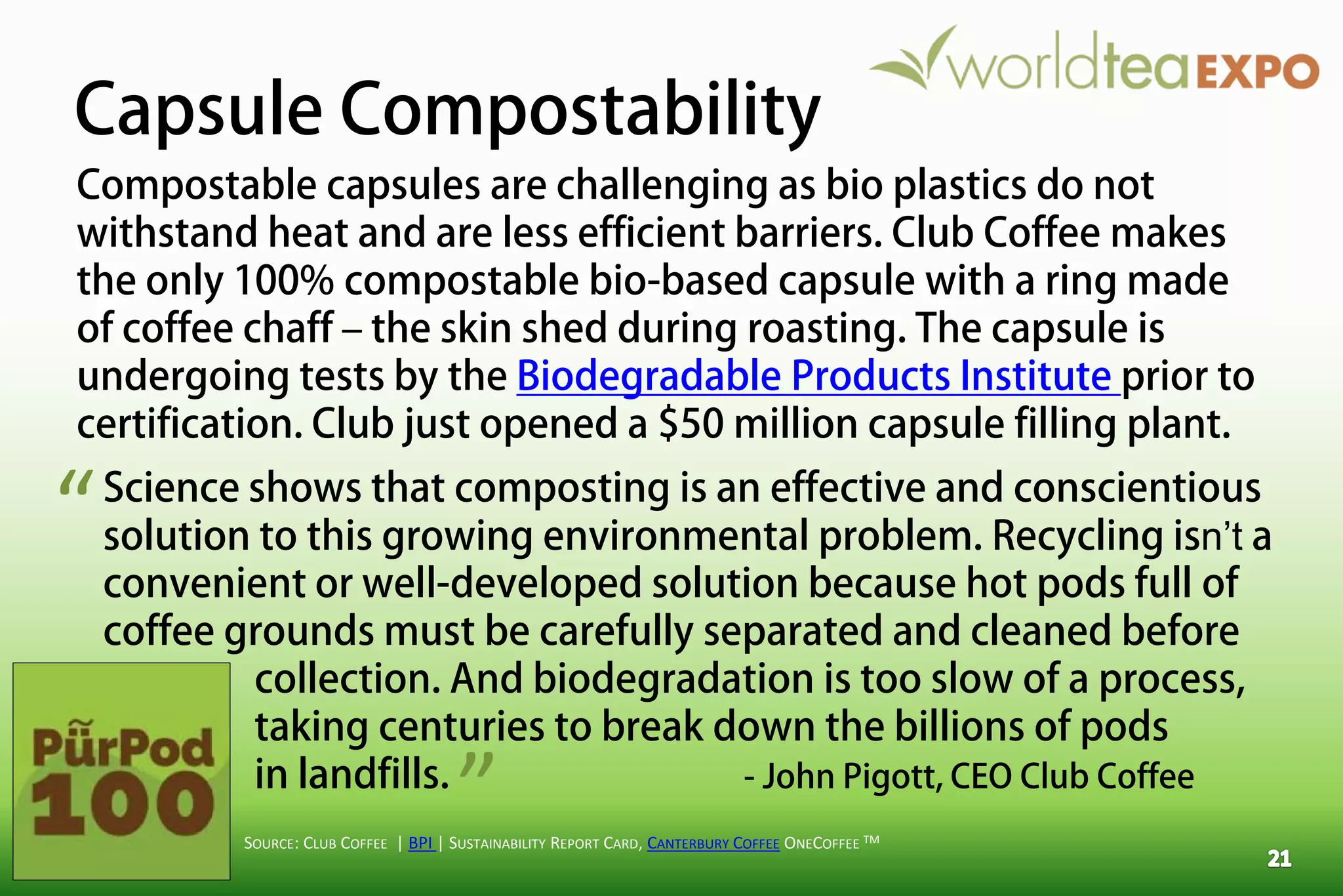 Capsule Compostability
SOURCE: CLUB COFFEE | BPI | SUSTAINABILITY REPORT CARD, CANTERBURY COFFEE ONECOFFEE TM
Compostable capsules are challenging as bio plastics do not
withstand heat and are less efficient barriers. Club Coffee makes
the only 100% compostable bio-based capsule with a ring made
of coffee chaff – the skin shed during roasting. The capsule is
undergoing tests by the Biodegradable Products Institute prior to
certification. Club just opened a $50 million capsule filling plant.
Science shows that composting is an effective and conscientious
solution to this growing environmental problem. Recycling isn’t a
convenient or well-developed solution because hot pods full of
coffee grounds must be carefully separated and cleaned before
collection. And biodegradation is too slow of a process,
taking centuries to break down the billions of pods
in landfills. - John Pigott, CEO Club Coffee
“
”
 