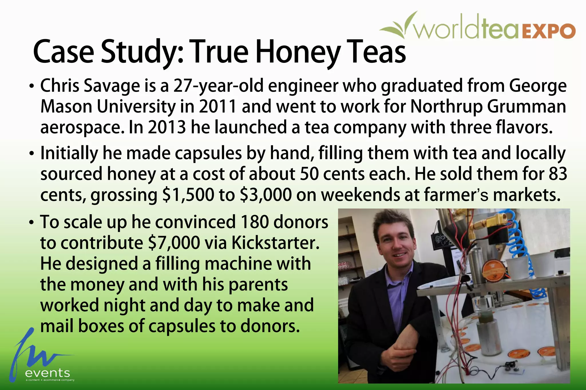 Case Study: True Honey Teas
• To scale up he convinced 180 donors
to contribute $7,000 via Kickstarter.
He designed a filling machine with
the money and with his parents
worked night and day to make and
mail boxes of capsules to donors.
• Chris Savage is a 27-year-old engineer who graduated from George
Mason University in 2011 and went to work for Northrup Grumman
aerospace. In 2013 he launched a tea company with three flavors.
• Initially he made capsules by hand, filling them with tea and locally
sourced honey at a cost of about 50 cents each. He sold them for 83
cents, grossing $1,500 to $3,000 on weekends at farmer’s markets.
 