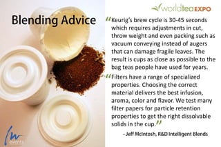 Blending Advice Keurig’s brew cycle is 30-45 seconds
which requires adjustments in cut,
throw weight and even packing such as
vacuum conveying instead of augers
that can damage fragile leaves. The
result is cups as close as possible to the
bag teas people have used for years.
Filters have a range of specialized
properties. Choosing the correct
material delivers the best infusion,
aroma, color and flavor. We test many
filter papers for particle retention
properties to get the right dissolvable
solids in the cup.
- Jeff McIntosh, R&D Intelligent Blends
“
”
“
 