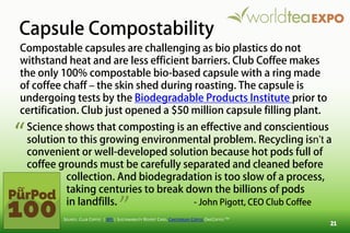 Capsule Compostability
SOURCE: CLUB COFFEE | BPI | SUSTAINABILITY REPORT CARD, CANTERBURY COFFEE ONECOFFEE TM
Compostable capsules are challenging as bio plastics do not
withstand heat and are less efficient barriers. Club Coffee makes
the only 100% compostable bio-based capsule with a ring made
of coffee chaff – the skin shed during roasting. The capsule is
undergoing tests by the Biodegradable Products Institute prior to
certification. Club just opened a $50 million capsule filling plant.
Science shows that composting is an effective and conscientious
solution to this growing environmental problem. Recycling isn’t a
convenient or well-developed solution because hot pods full of
coffee grounds must be carefully separated and cleaned before
collection. And biodegradation is too slow of a process,
taking centuries to break down the billions of pods
in landfills. - John Pigott, CEO Club Coffee
“
”
 