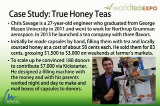 Case Study: True Honey Teas
• To scale up he convinced 180 donors
to contribute $7,000 via Kickstarter.
He designed a filling machine with
the money and with his parents
worked night and day to make and
mail boxes of capsules to donors.
• Chris Savage is a 27-year-old engineer who graduated from George
Mason University in 2011 and went to work for Northrup Grumman
aerospace. In 2013 he launched a tea company with three flavors.
• Initially he made capsules by hand, filling them with tea and locally
sourced honey at a cost of about 50 cents each. He sold them for 83
cents, grossing $1,500 to $3,000 on weekends at farmer’s markets.
 