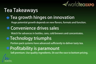 Tea Takeaways
Huge potential growth depends on new flavors, formats and function.
Watch for advances in bottles, cans, cold brewers and concentrates.
Portion pack systems have advanced sufficiently to deliver tasty tea.
Sell premium. Use quality ingredients. Sit out the race to bottom pricing.
Tea growth hinges on innovation
Convenience drives sales
Technology triumphs
Profitability is paramount
 