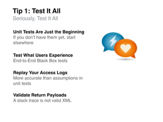 Tip 1: Test It All
Seriously, Test It All

Unit Tests Are Just the Beginning
If you donʼt have them yet, start
elsewhere

Test What Users Experience
End-to-End Black Box tests

Replay Your Access Logs
More accurate than assumptions in
unit tests

Validate Return Payloads
A stack trace is not valid XML
 