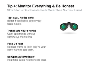 Tip 4: Monitor Everything & Be Honest
Slow Status Dashboards Suck More Than No Dashboard

Test It All, All the Time
Better if you notice before your
users notice.

Trends Are Your Friends
Canʼt spot trends without
continuous monitoring

Fess Up Fast
No user wants to think theyʼre your
early-warning ops team.

Be Open Automatically
Real-time public health instills trust.
 