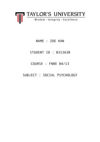 NAME : ZOE KAN
STUDENT ID : 0313630
COURSE : FNBE 04/13
SUBJECT : SOCIAL PSYCHOLOGY

 