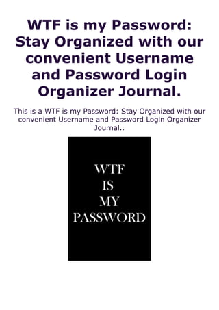 WTF is my Password:
Stay Organized with our
convenient Username
and Password Login
Organizer Journal.
This is a WTF is my Password: Stay Organized with our
convenient Username and Password Login Organizer
Journal..
 