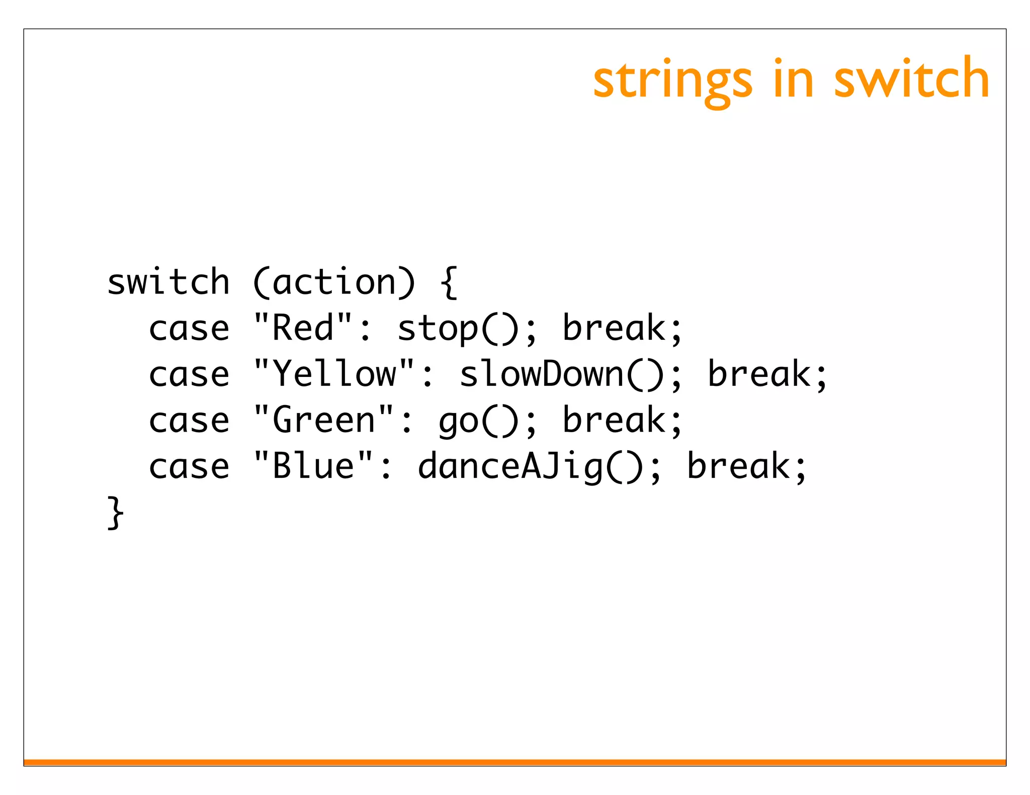 strings in switch


switch   (action) {
  case   "Red": stop(); break;
  case   "Yellow": slowDown(); break;
  case   "Green": go(); break;
  case   "Blue": danceAJig(); break;
}
 