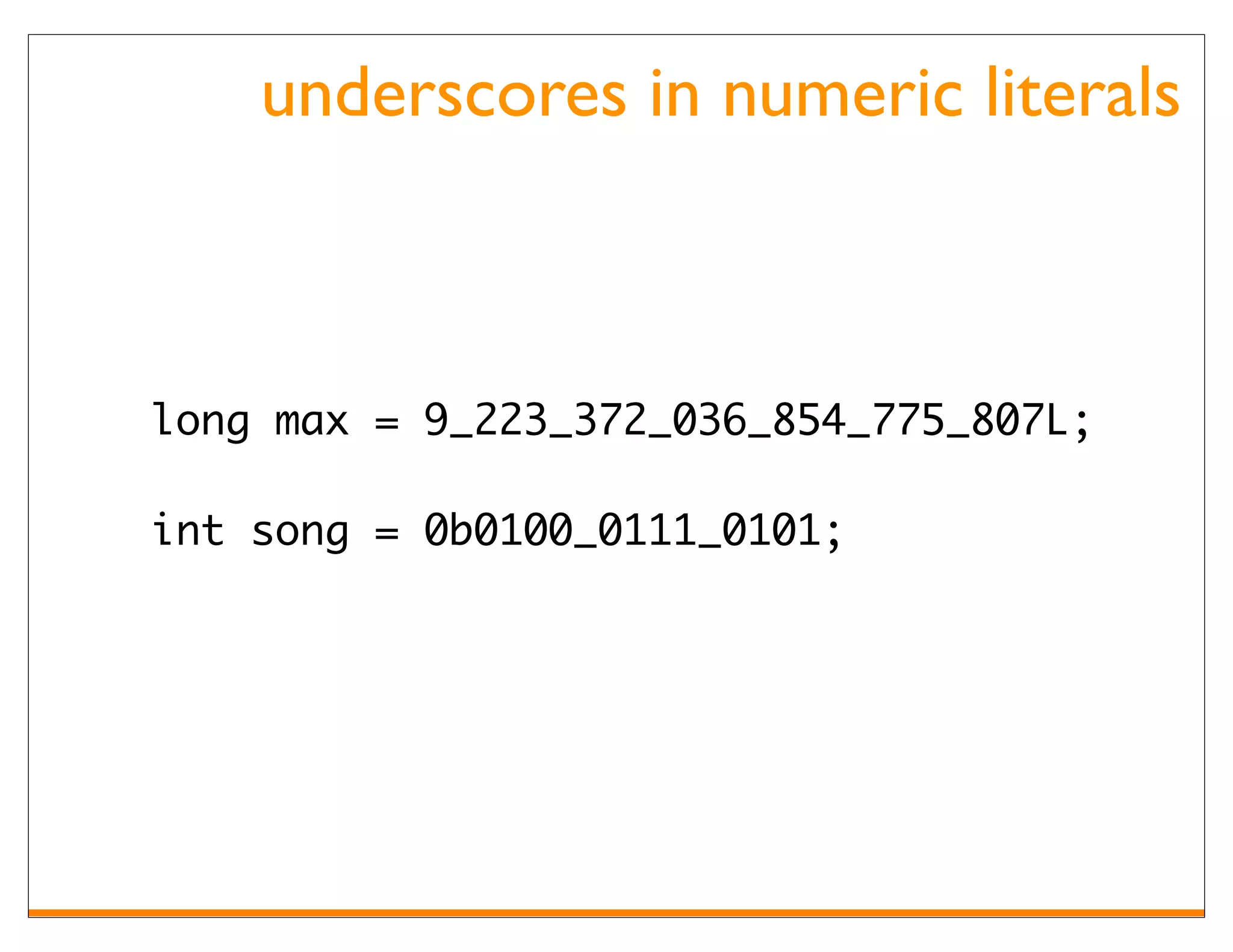 underscores in numeric literals



long max = 9_223_372_036_854_775_807L;

int song = 0b0100_0111_0101;
 