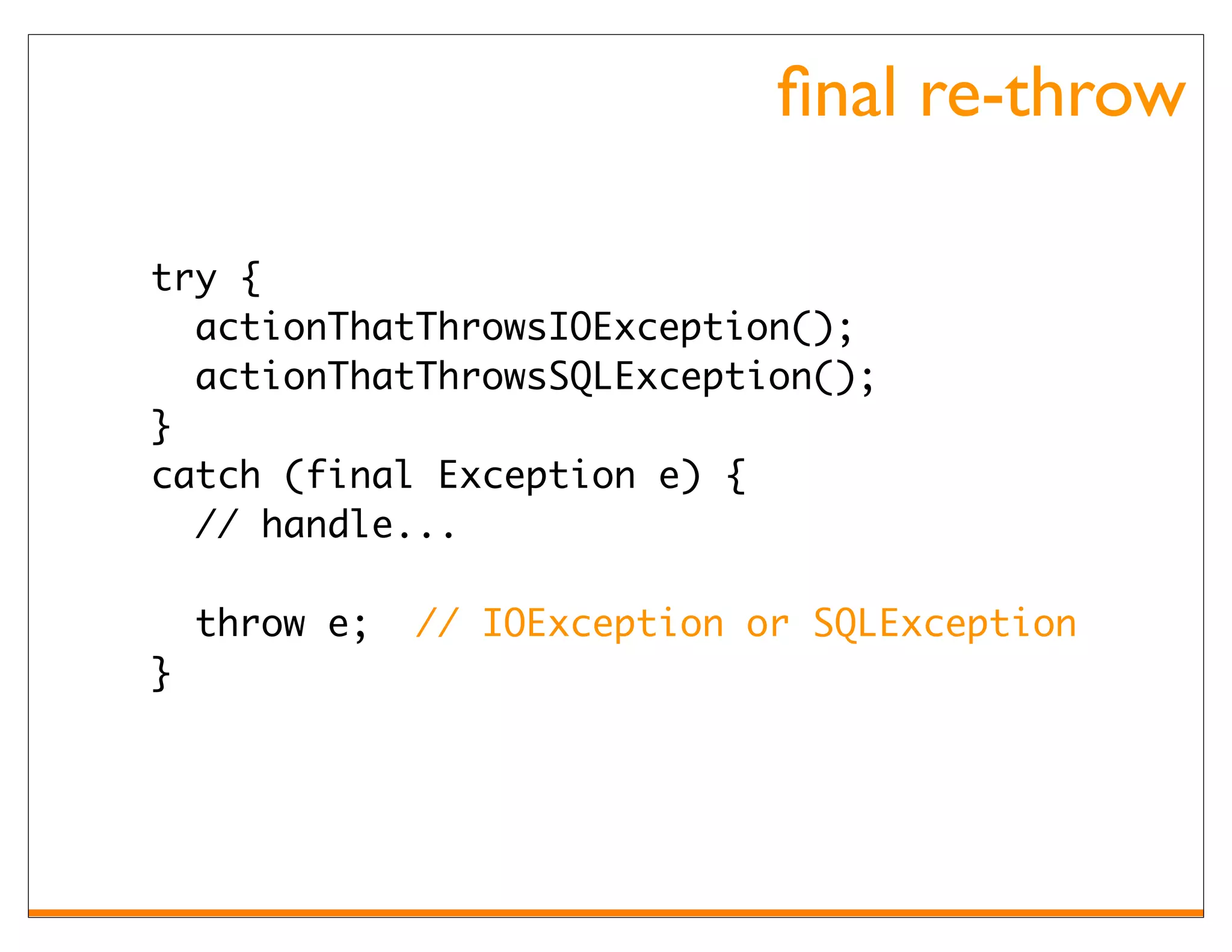 ﬁnal re-throw

try {
  actionThatThrowsIOException();
  actionThatThrowsSQLException();
}
catch (final Exception e) {
  // handle...

    throw e;   // IOException or SQLException
}
 