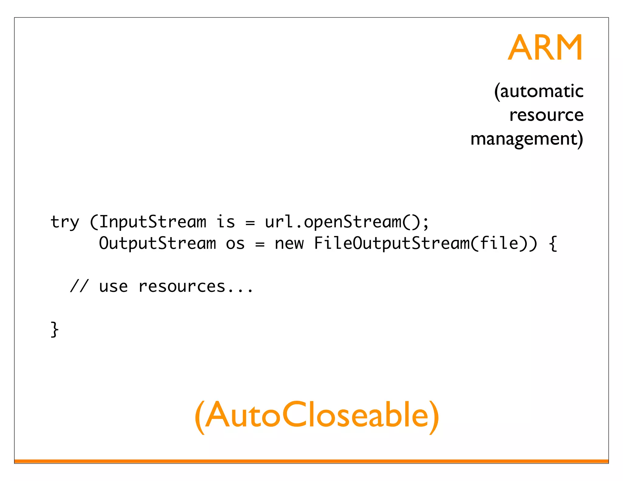 ARM
                                             (automatic
                                               resource
                                           management)


try (InputStream is = url.openStream();
     OutputStream os = new FileOutputStream(file)) {

    // use resources...

}




                (AutoCloseable)
 