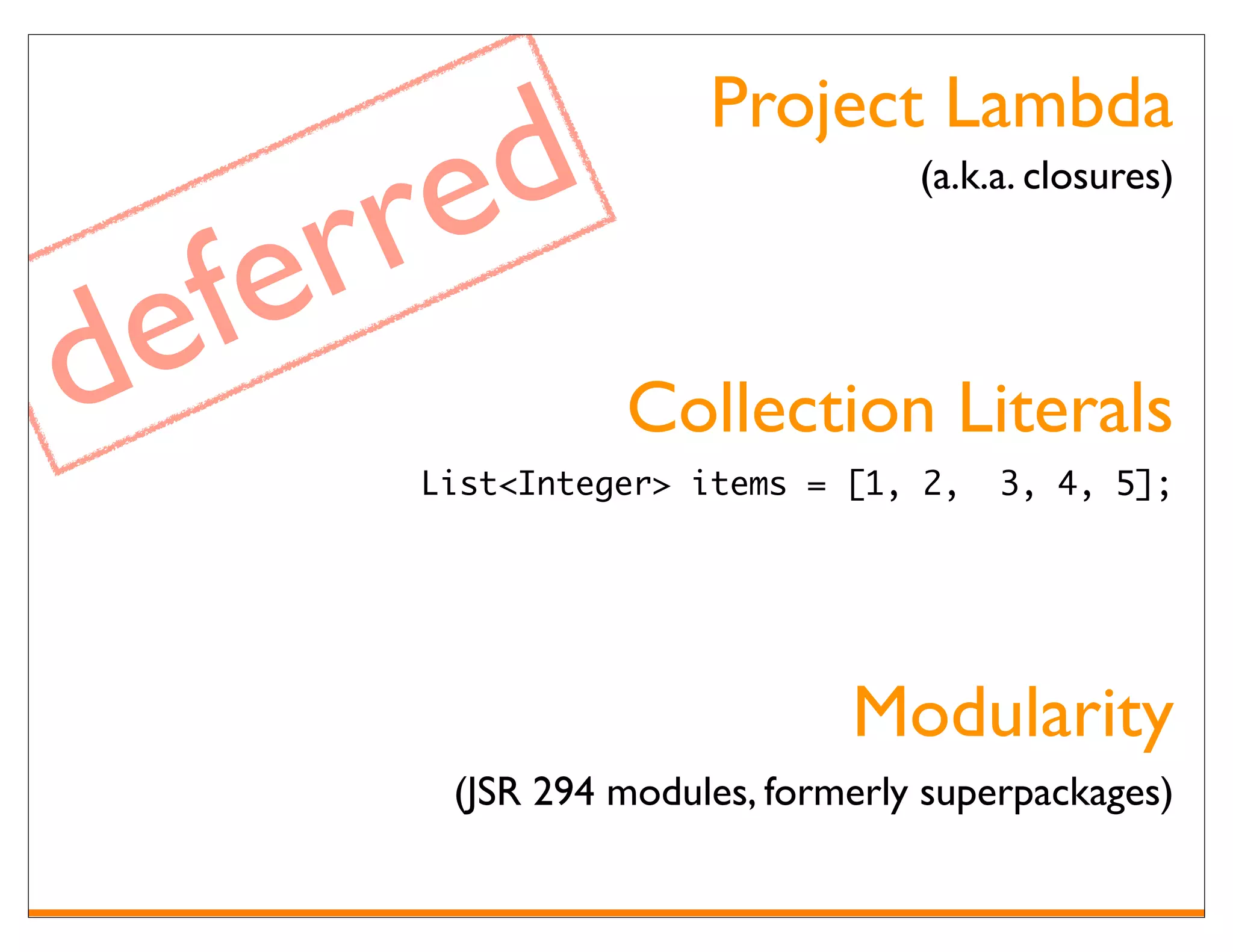 Project Lambda

       re d
      r
                                    (a.k.a. closures)




de fe       Collection Literals
         List<Integer> items = [1, 2,    3, 4, 5];




                                Modularity
          (JSR 294 modules, formerly superpackages)
 