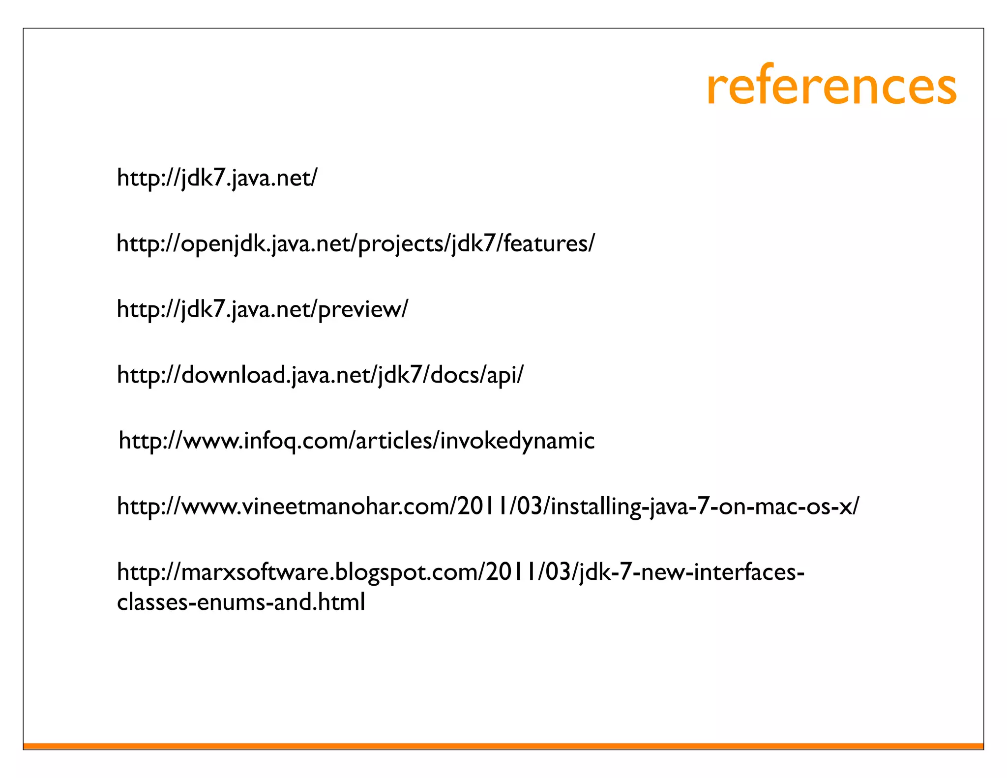 references
http://jdk7.java.net/

http://openjdk.java.net/projects/jdk7/features/

http://jdk7.java.net/preview/

http://download.java.net/jdk7/docs/api/

http://www.infoq.com/articles/invokedynamic

http://www.vineetmanohar.com/2011/03/installing-java-7-on-mac-os-x/

http://marxsoftware.blogspot.com/2011/03/jdk-7-new-interfaces-
classes-enums-and.html
 