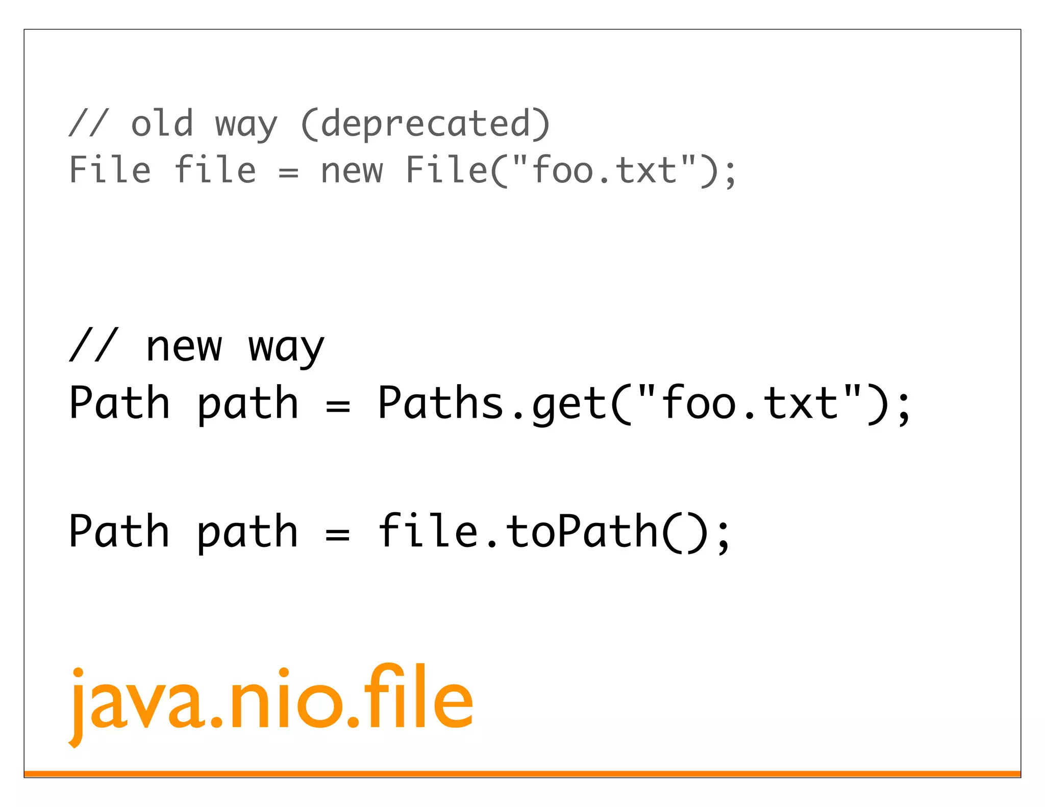 // old way (deprecated)
File file = new File("foo.txt");




// new way
Path path = Paths.get("foo.txt");


Path path = file.toPath();



java.nio.ﬁle
 
