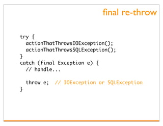ﬁnal re-throw

try {
  actionThatThrowsIOException();
  actionThatThrowsSQLException();
}
catch (final Exception e) {
  // handle...

    throw e;   // IOException or SQLException
}
 