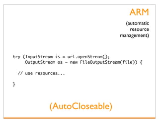 ARM
                                             (automatic
                                               resource
                                           management)


try (InputStream is = url.openStream();
     OutputStream os = new FileOutputStream(file)) {

    // use resources...

}




                (AutoCloseable)
 
