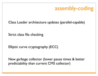 assembly-coding

Class Loader architecture updates (parallel-capable)


Strict class ﬁle checking


Elliptic curve cryptography (ECC)


New garbage collector (lower pause times & better
predictability than current CMS collector)
 