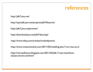references
http://jdk7.java.net/

http://openjdk.java.net/projects/jdk7/features/

http://jdk7.java.net/preview/

http://download.java.net/jdk7/docs/api/

http://www.infoq.com/articles/invokedynamic

http://www.vineetmanohar.com/2011/03/installing-java-7-on-mac-os-x/

http://marxsoftware.blogspot.com/2011/03/jdk-7-new-interfaces-
classes-enums-and.html
 