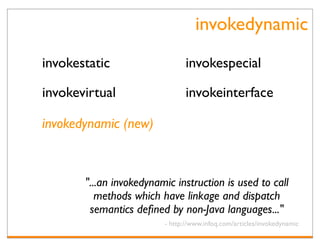 invokedynamic
invokestatic                    invokespecial

invokevirtual                   invokeinterface

invokedynamic (new)



       "...an invokedynamic instruction is used to call
          methods which have linkage and dispatch
        semantics deﬁned by non-Java languages..."
                         - http://www.infoq.com/articles/invokedynamic
 