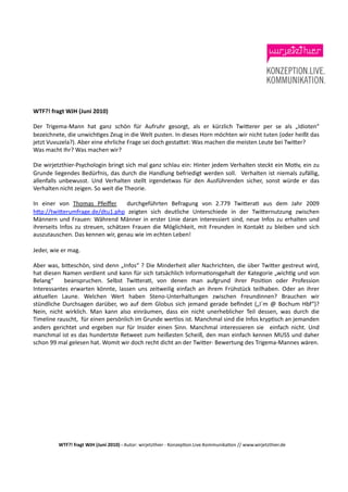 WTF?!	
  fragt	
  WJH	
  (Juni	
  2010)	
  

Der	
   Trigema-­‐Mann	
   hat	
   ganz	
   schön	
   für	
   Aufruhr	
   gesorgt,	
   als	
   er	
   kürzlich	
   Twi$erer	
   per	
   se	
   als	
   „Idioten“	
  
bezeichnete,	
  die	
  unwichHges	
  Zeug	
  in	
  die	
  Welt	
  pusten.	
  In	
  dieses	
  Horn	
  möchten	
  wir	
  nicht	
  tuten	
  (oder	
  heißt	
  das	
  
jetzt	
  Vuvuzela?).	
  Aber	
  eine	
  ehrliche	
  Frage	
  sei	
  doch	
  gesta$et:	
  Was	
  machen	
  die	
  meisten	
  Leute	
  bei	
  Twi$er?	
  
Was	
  macht	
  Ihr?	
  Was	
  machen	
  wir?	
  	
  

Die	
  wirjetzthier-­‐Psychologin	
  bringt	
  sich	
  mal	
  ganz	
  schlau	
  ein:	
  Hinter	
  jedem	
  Verhalten	
  steckt	
  ein	
  MoHv,	
  ein	
  zu	
  
Grunde	
   liegendes	
   Bedürfnis,	
   das	
   durch	
   die	
   Handlung	
   befriedigt	
   werden	
   soll.	
   	
   Verhalten	
   ist	
   niemals	
   zufällig,	
  
allenfalls	
   unbewusst.	
   Und	
   Verhalten	
   stellt	
   irgendetwas	
   für	
   den	
   Ausführenden	
   sicher,	
   sonst	
   würde	
   er	
   das	
  
Verhalten	
  nicht	
  zeigen.	
  So	
  weit	
  die	
  Theorie.	
  	
  

In	
   einer	
   von	
   Thomas	
   Pfeiﬀer	
   	
   durchgeführten	
   Befragung	
   von	
   2.779	
   Twi$eraH	
   aus	
   dem	
   Jahr	
   2009
h$p://twi$erumfrage.de/dtu1.php	
   zeigten	
   sich	
   deutliche	
   Unterschiede	
   in	
   der	
   Twi$ernutzung	
   zwischen	
  
Männern	
   und	
   Frauen:	
   Während	
   Männer	
   in	
   erster	
   Linie	
   daran	
   interessiert	
   sind,	
   neue	
   Infos	
   zu	
   erhalten	
   und	
  
ihrerseits	
   Infos	
   zu	
   streuen,	
   schätzen	
   Frauen	
   die	
   Möglichkeit,	
   mit	
   Freunden	
   in	
   Kontakt	
   zu	
   bleiben	
   und	
   sich	
  
auszutauschen.	
  Das	
  kennen	
  wir,	
  genau	
  wie	
  im	
  echten	
  Leben!	
  

Jeder,	
  wie	
  er	
  mag.	
  

Aber	
  was,	
  bi$eschön,	
  sind	
  denn	
  „Infos“	
  ?	
  Die	
  Minderheit	
  aller	
  Nachrichten,	
  die	
  über	
  Twi$er	
  gestreut	
  wird,	
  
hat	
  diesen	
  Namen	
  verdient	
  und	
  kann	
  für	
  sich	
  tatsächlich	
  InformaHonsgehalt	
  der	
  Kategorie	
  „wichHg	
  und	
  von	
  
Belang“	
   	
   beanspruchen.	
   Selbst	
   Twi$eraH,	
   von	
   denen	
   man	
   aufgrund	
   ihrer	
   PosiHon	
   oder	
   Profession	
  
Interessantes	
   erwarten	
   könnte,	
   lassen	
   uns	
   zeitweilig	
   einfach	
   an	
   ihrem	
   Frühstück	
   teilhaben.	
   Oder	
   an	
   ihrer	
  
aktuellen	
   Laune.	
   Welchen	
   Wert	
   haben	
   Steno-­‐Unterhaltungen	
   zwischen	
   Freundinnen?	
   Brauchen	
   wir	
  
stündliche	
   Durchsagen	
   darüber,	
   wo	
   auf	
   dem	
   Globus	
   sich	
   jemand	
   gerade	
   beﬁndet	
   („I´m	
   @	
   Bochum	
   Hbf“)?	
  
Nein,	
   nicht	
   wirklich.	
   Man	
   kann	
   also	
   einräumen,	
   dass	
   ein	
   nicht	
   unerheblicher	
   Teil	
   dessen,	
   was	
   durch	
   die	
  
Timeline	
  rauscht,	
  	
  für	
  einen	
  persönlich	
  im	
  Grunde	
  wertlos	
  ist.	
  Manchmal	
  sind	
  die	
  Infos	
  krypHsch	
  an	
  jemanden	
  
anders	
   gerichtet	
   und	
   ergeben	
   nur	
   für	
   Insider	
   einen	
   Sinn.	
   Manchmal	
   interessieren	
   sie	
   	
   einfach	
   nicht.	
   Und	
  
manchmal	
  ist	
  es	
  das	
  hundertste	
  Retweet	
  zum	
  heißesten	
  Scheiß,	
  den	
  man	
  einfach	
  kennen	
  MUSS	
  und	
  daher	
  
schon	
  99	
  mal	
  gelesen	
  hat.	
  Womit	
  wir	
  doch	
  recht	
  dicht	
  an	
  der	
  Twi$er-­‐	
  Bewertung	
  des	
  Trigema-­‐Mannes	
  wären.	
  




                WTF?!	
  fragt	
  WJH	
  (Juni	
  2010)	
  -­‐	
  Autor:	
  wirjetzthier	
  -­‐	
  KonzepHon.Live.KommunikaHon	
  //	
  www.wirjetzthier.de	
  
 