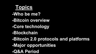 Topics
-Who be me?
-Bitcoin overview
-Core technology
-Blockchain
-Bitcoin 2.0 protocols and platforms
-Major opportunities
-Q&A Period
 