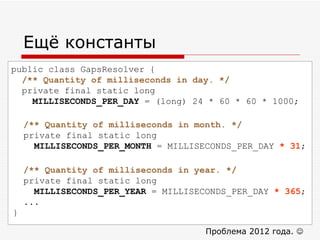 Ещё константы public class GapsResolver { /** Quantity of milliseconds in day. */ private final static long  MILLISECONDS_PER_DAY  = (long) 24 * 60 * 60 * 1000; Проблема 2012 года.     /** Quantity of milliseconds in month. */ private final static long  MILLISECONDS_PER_MONTH  = MILLISECONDS_PER_DAY  * 31 ; /** Quantity of milliseconds in year. */ private final static long  MILLISECONDS_PER_YEAR  = MILLISECONDS_PER_DAY  * 365 ; ... } 